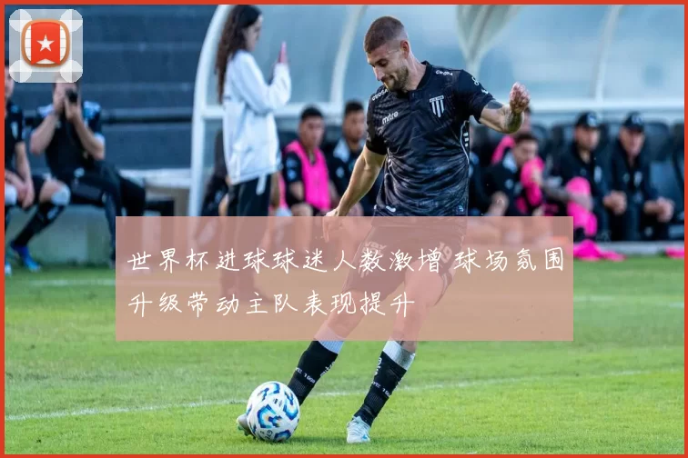 世界杯进球球迷人数激增 球场氛围升级带动主队表现提升