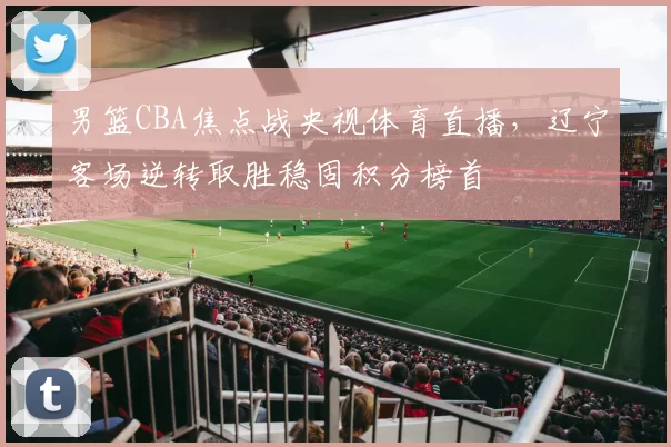 男篮CBA焦点战央视体育直播，辽宁客场逆转取胜稳固积分榜首