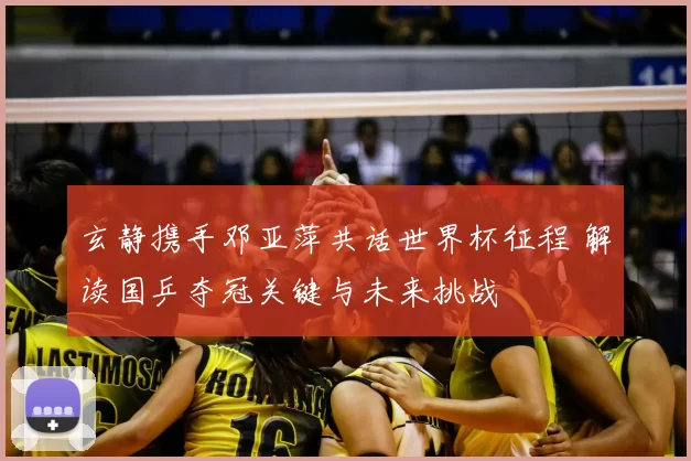 玄静携手邓亚萍共话世界杯征程 解读国乒夺冠关键与未来挑战