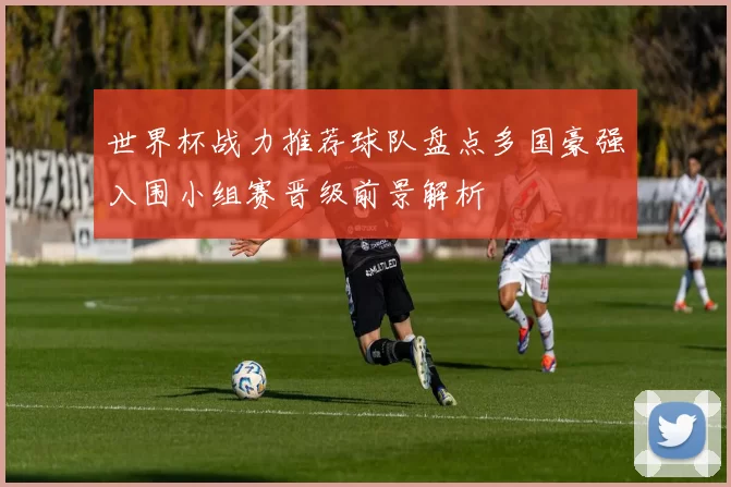 世界杯战力推荐球队盘点多国豪强入围小组赛晋级前景解析