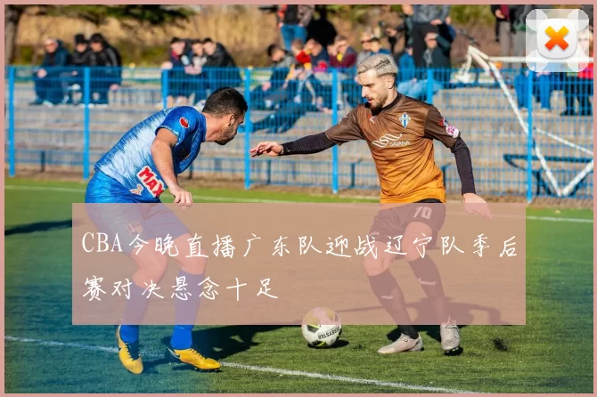 CBA今晚直播广东队迎战辽宁队季后赛对决悬念十足