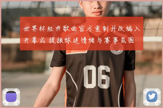 世界杯经典歌曲官方重制并改编入开幕式 提振球迷情绪与赛事氛围
