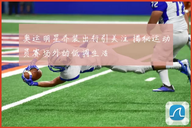 奥运明星乔装出行引关注 揭秘运动员赛场外的低调生活