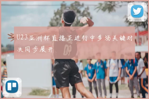 U23亚洲杯直播正进行中多场关键对决同步展开
