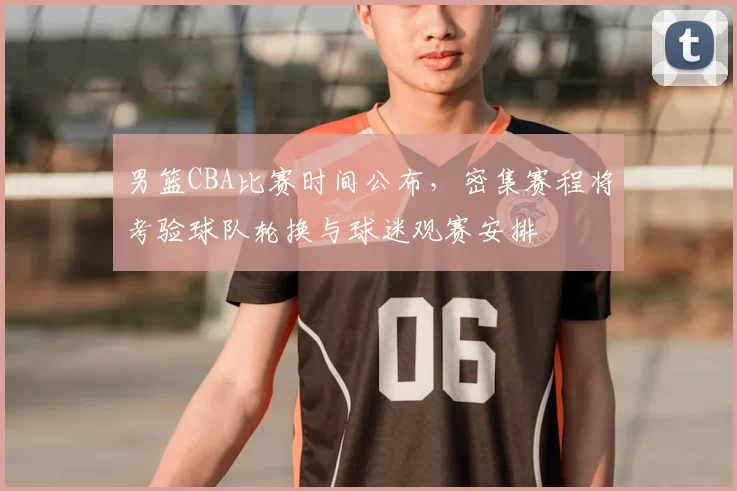 男篮CBA比赛时间公布，密集赛程将考验球队轮换与球迷观赛安排