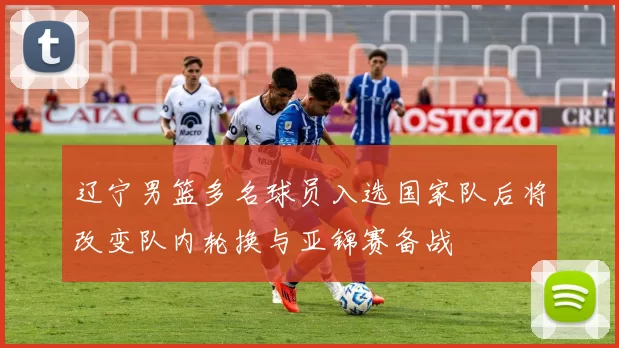 辽宁男篮多名球员入选国家队后将改变队内轮换与亚锦赛备战