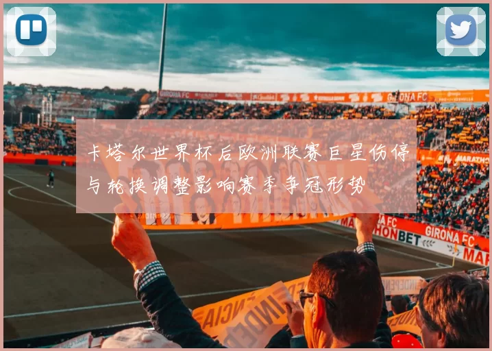 卡塔尔世界杯后欧洲联赛巨星伤停与轮换调整影响赛季争冠形势