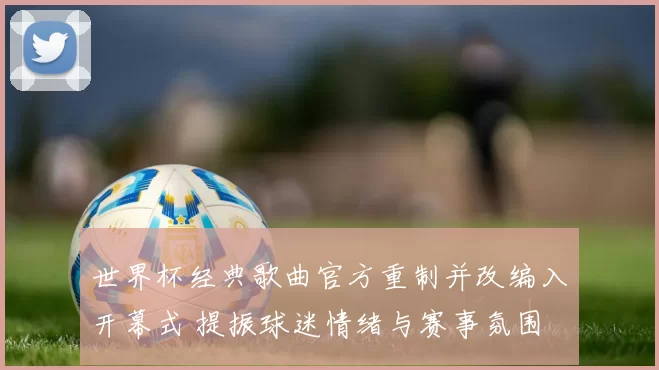 世界杯经典歌曲官方重制并改编入开幕式 提振球迷情绪与赛事氛围