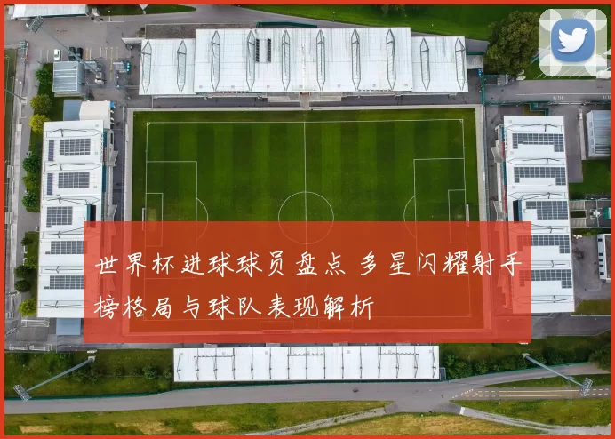 世界杯进球球员盘点 多星闪耀射手榜格局与球队表现解析