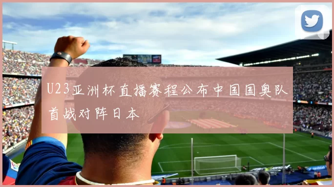 U23亚洲杯直播赛程公布中国国奥队首战对阵日本