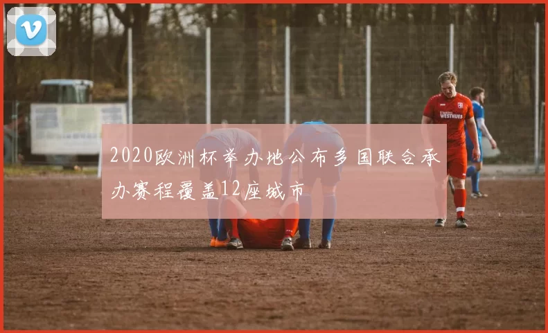 2020欧洲杯举办地公布多国联合承办赛程覆盖12座城市