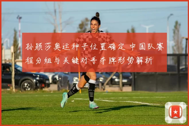 孙颖莎奥运种子位置确定 中国队赛程分组与关键对手夺牌形势解析