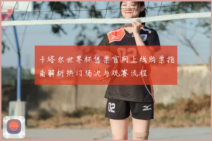 卡塔尔世界杯售票官网上线购票指南解析热门场次与观赛流程