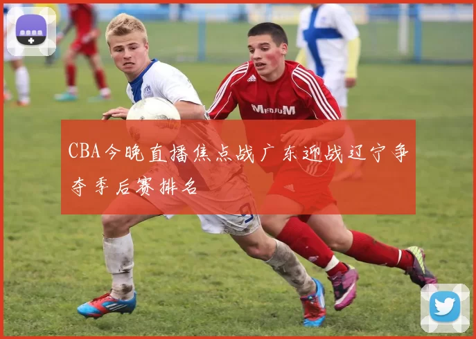 CBA今晚直播焦点战广东迎战辽宁争夺季后赛排名