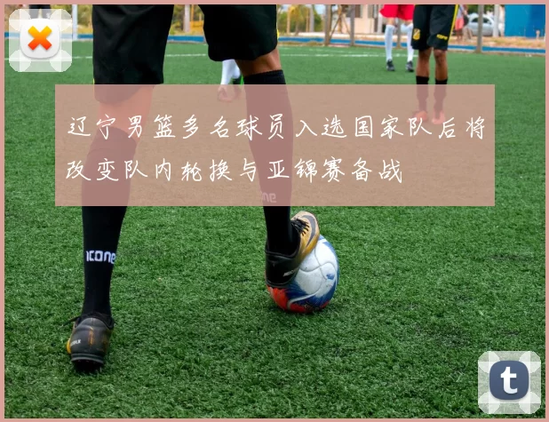 辽宁男篮多名球员入选国家队后将改变队内轮换与亚锦赛备战