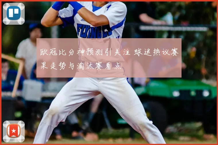 欧冠比分神预测引关注 球迷热议赛果走势与淘汰赛看点