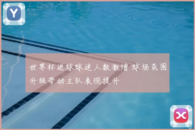 世界杯进球球迷人数激增 球场氛围升级带动主队表现提升