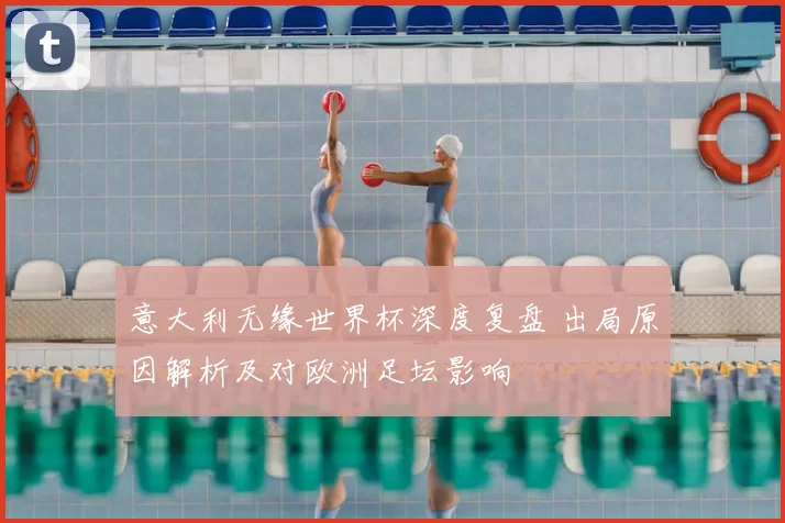 意大利无缘世界杯深度复盘 出局原因解析及对欧洲足坛影响