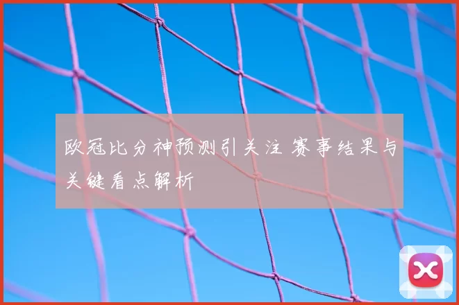 欧冠比分神预测引关注 赛事结果与关键看点解析