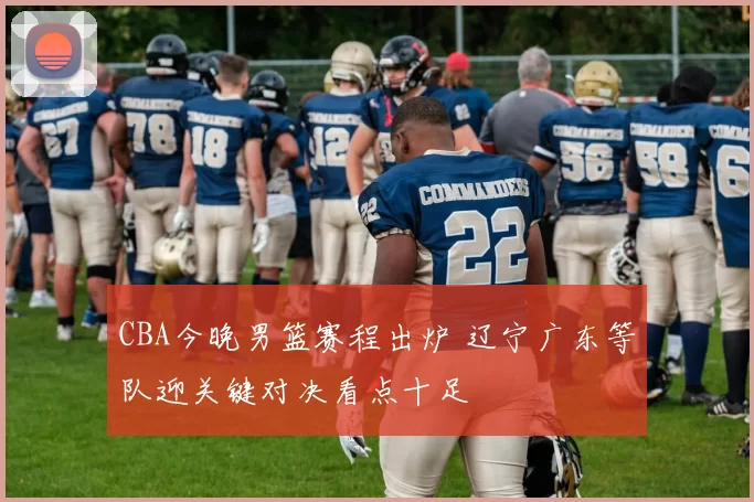 CBA今晚男篮赛程出炉 辽宁广东等队迎关键对决看点十足