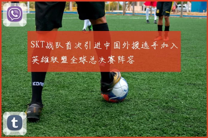 SKT战队首次引进中国外援选手加入英雄联盟全球总决赛阵容