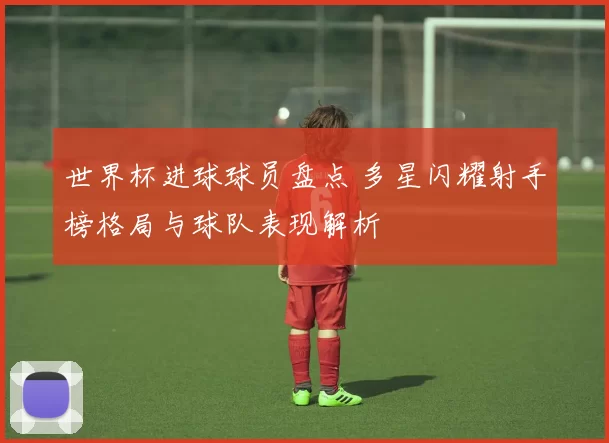 世界杯进球球员盘点 多星闪耀射手榜格局与球队表现解析