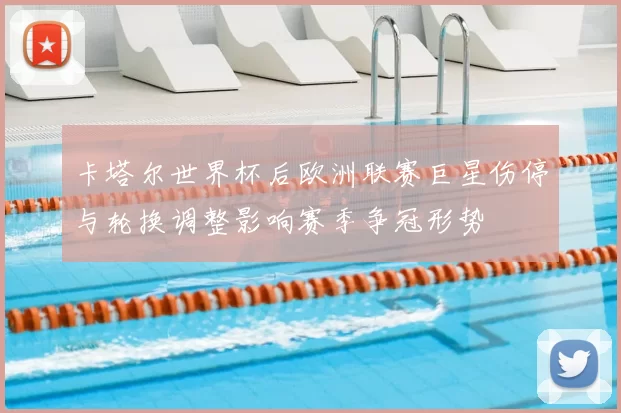 卡塔尔世界杯后欧洲联赛巨星伤停与轮换调整影响赛季争冠形势