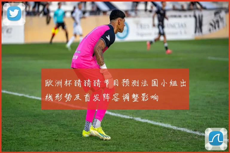 欧洲杯猜猜猜节目预测法国小组出线形势及首发阵容调整影响
