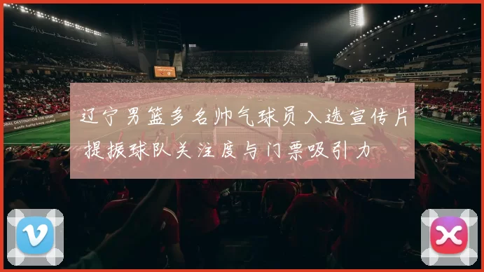 辽宁男篮多名帅气球员入选宣传片 提振球队关注度与门票吸引力