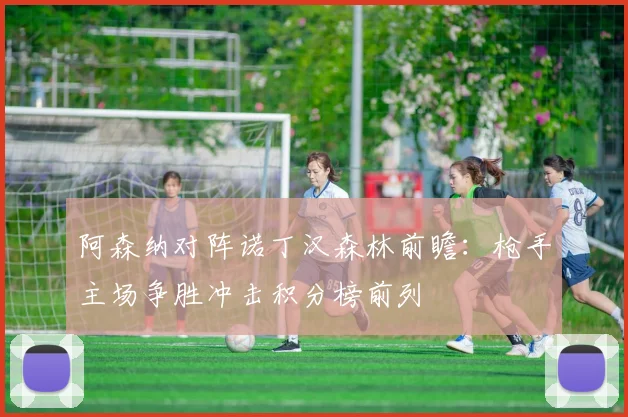 阿森纳对阵诺丁汉森林前瞻：枪手主场争胜冲击积分榜前列