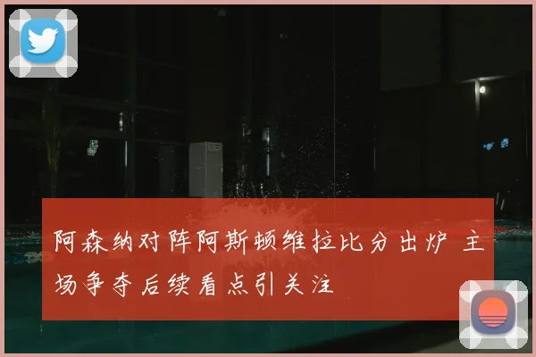 阿森纳对阵阿斯顿维拉比分出炉 主场争夺后续看点引关注