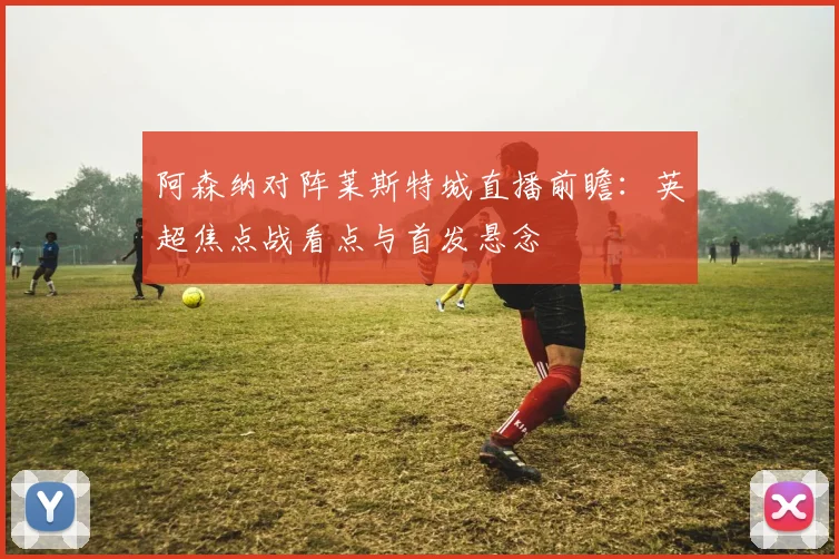 阿森纳对阵莱斯特城直播前瞻：英超焦点战看点与首发悬念