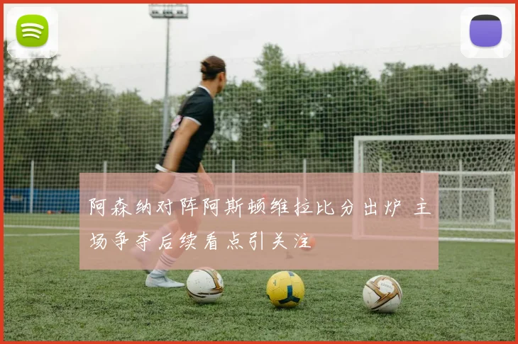 阿森纳对阵阿斯顿维拉比分出炉 主场争夺后续看点引关注
