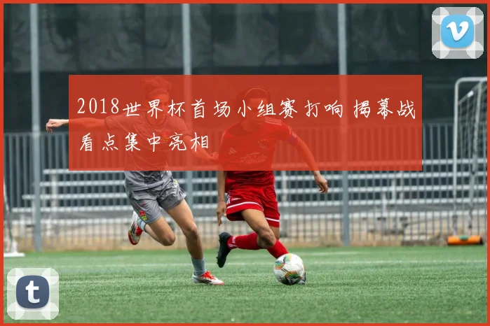 2018世界杯首场小组赛打响 揭幕战看点集中亮相
