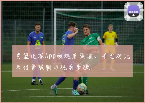 男篮比赛App线观看渠道、平台对比及付费限制与观看步骤