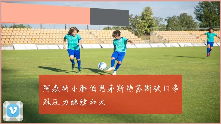 阿森纳小胜伯恩茅斯热苏斯破门争冠压力继续加大