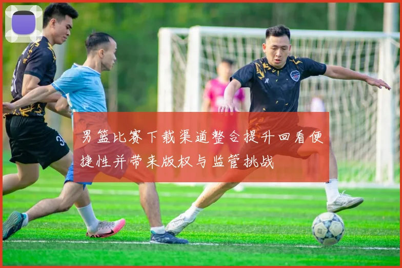 男篮比赛下载渠道整合提升回看便捷性并带来版权与监管挑战