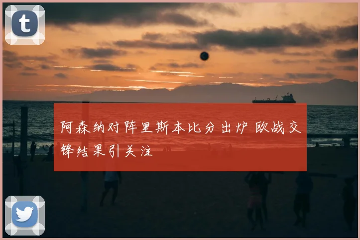 阿森纳对阵里斯本比分出炉 欧战交锋结果引关注