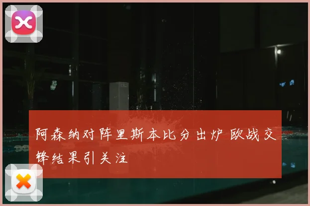阿森纳对阵里斯本比分出炉 欧战交锋结果引关注