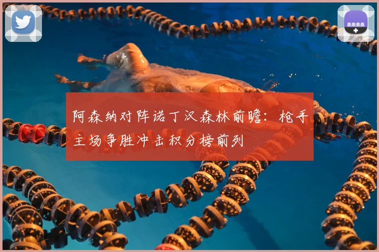 阿森纳对阵诺丁汉森林前瞻：枪手主场争胜冲击积分榜前列
