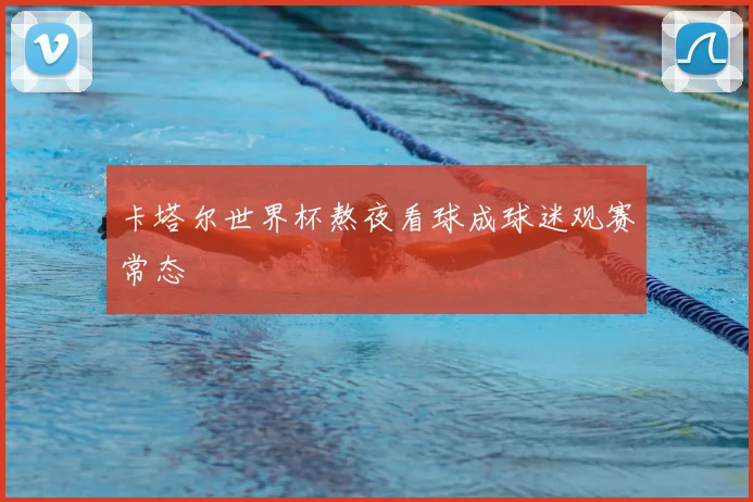 卡塔尔世界杯熬夜看球成球迷观赛常态