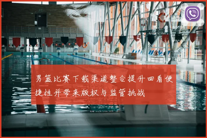 男篮比赛下载渠道整合提升回看便捷性并带来版权与监管挑战